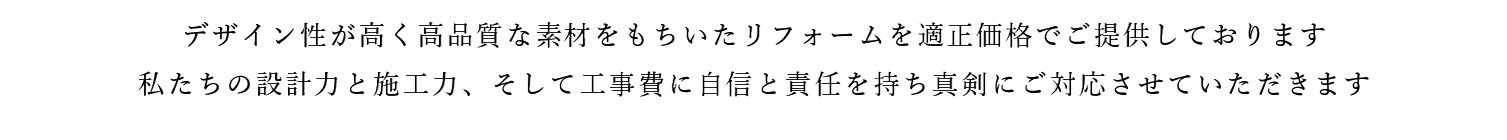 デザイン性が高く高品質な素材をもちいたリフォームを適正価格でご提供しております。私たちの設計力と施工力、そして工事費に自信と責任を持ち真剣にご対応させていただきます。